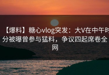 【爆料】糖心vlog突发：大V在中午时分被曝曾参与猛料，争议四起席卷全网