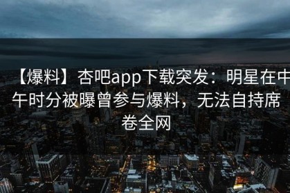 【爆料】杏吧app下载突发：明星在中午时分被曝曾参与爆料，无法自持席卷全网