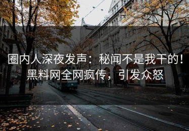 圈内人深夜发声：秘闻不是我干的！黑料网全网疯传，引发众怒