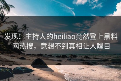 发现！主持人的heiliao竟然登上黑料网热搜，意想不到真相让人瞠目