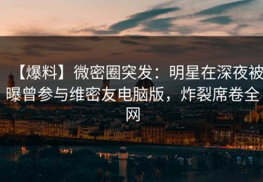 【爆料】微密圈突发：明星在深夜被曝曾参与维密友电脑版，炸裂席卷全网