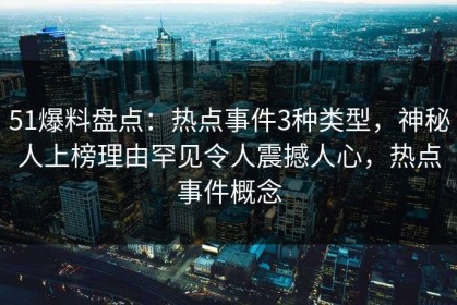 51爆料盘点：热点事件3种类型，神秘人上榜理由罕见令人震撼人心，热点事件概念