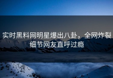 实时黑料网明星爆出八卦，全网炸裂细节网友直呼过瘾