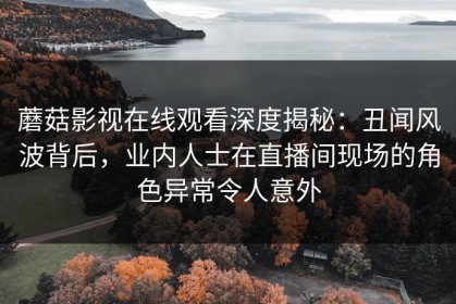 蘑菇影视在线观看深度揭秘：丑闻风波背后，业内人士在直播间现场的角色异常令人意外