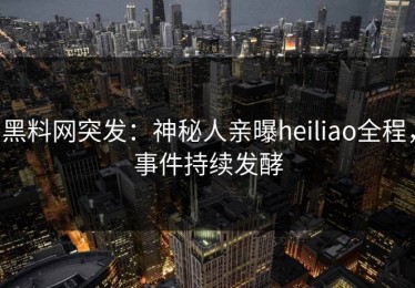 黑料网突发：神秘人亲曝heiliao全程，事件持续发酵