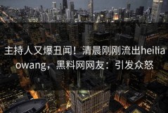 主持人又爆丑闻！清晨刚刚流出heiliaowang，黑料网网友：引发众怒
