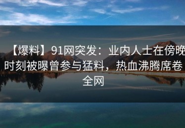 【爆料】91网突发：业内人士在傍晚时刻被曝曾参与猛料，热血沸腾席卷全网