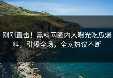 刚刚直击！黑料网圈内人曝光吃瓜爆料，引爆全场，全网热议不断
