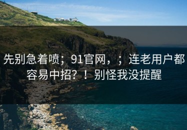 先别急着喷；91官网，；连老用户都容易中招？！别怪我没提醒