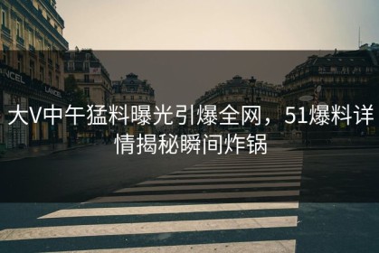 大V中午猛料曝光引爆全网，51爆料详情揭秘瞬间炸锅