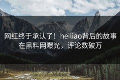 网红终于承认了！heiliao背后的故事在黑料网曝光，评论数破万