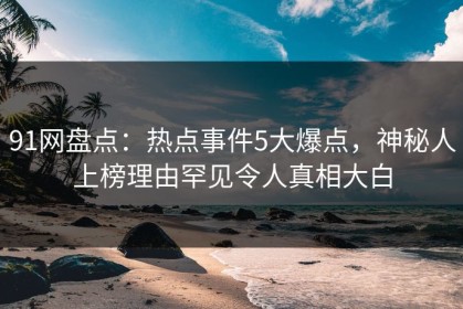 91网盘点：热点事件5大爆点，神秘人上榜理由罕见令人真相大白