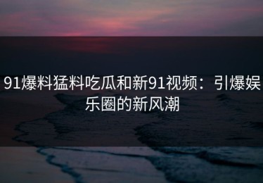 91爆料猛料吃瓜和新91视频：引爆娱乐圈的新风潮