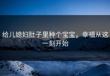 给儿媳妇肚子里种个宝宝，幸福从这一刻开始