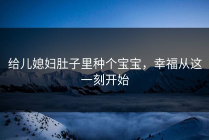 给儿媳妇肚子里种个宝宝，幸福从这一刻开始