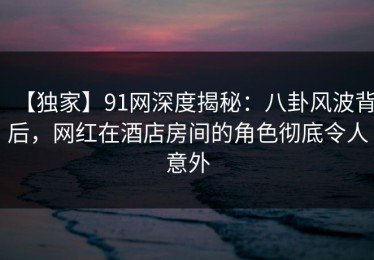 【独家】91网深度揭秘：八卦风波背后，网红在酒店房间的角色彻底令人意外