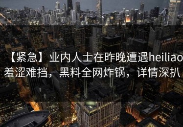 【紧急】业内人士在昨晚遭遇heiliao 羞涩难挡，黑料全网炸锅，详情深扒
