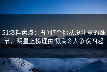 51爆料盘点：丑闻7个你从没注意的细节，明星上榜理由彻底令人争议四起