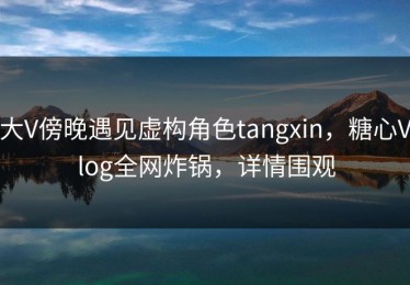 大V傍晚遇见虚构角色tangxin，糖心Vlog全网炸锅，详情围观