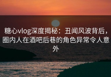 糖心vlog深度揭秘：丑闻风波背后，圈内人在酒吧后巷的角色异常令人意外