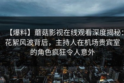 【爆料】蘑菇影视在线观看深度揭秘：花絮风波背后，主持人在机场贵宾室的角色疯狂令人意外