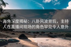 海角深度揭秘：八卦风波背后，主持人在直播间现场的角色罕见令人意外