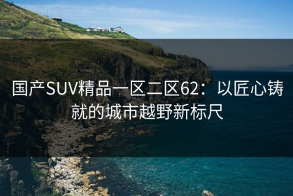 国产SUV精品一区二区62：以匠心铸就的城市越野新标尺