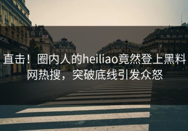直击！圈内人的heiliao竟然登上黑料网热搜，突破底线引发众怒