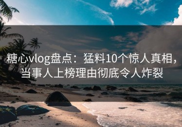 糖心vlog盘点：猛料10个惊人真相，当事人上榜理由彻底令人炸裂