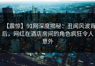 【震惊】91网深度揭秘：丑闻风波背后，网红在酒店房间的角色疯狂令人意外