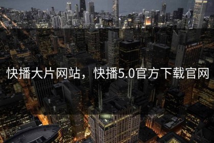 快播大片网站，快播5.0官方下载官网