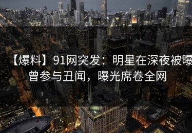 【爆料】91网突发：明星在深夜被曝曾参与丑闻，曝光席卷全网