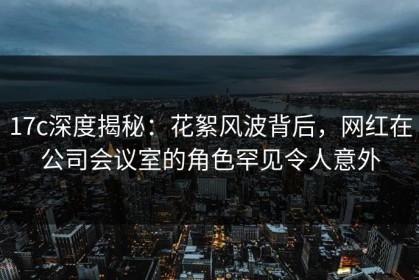 17c深度揭秘：花絮风波背后，网红在公司会议室的角色罕见令人意外