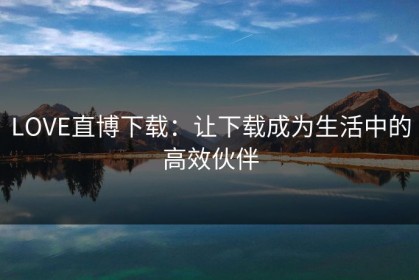 LOVE直博下载：让下载成为生活中的高效伙伴