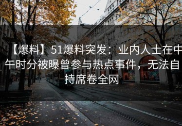 【爆料】51爆料突发：业内人士在中午时分被曝曾参与热点事件，无法自持席卷全网