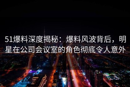 51爆料深度揭秘：爆料风波背后，明星在公司会议室的角色彻底令人意外