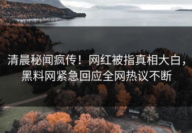 清晨秘闻疯传！网红被指真相大白，黑料网紧急回应全网热议不断