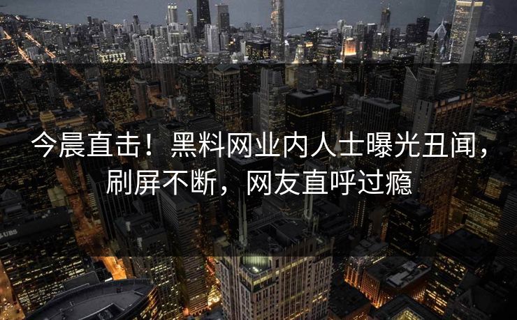 今晨直击！黑料网业内人士曝光丑闻，刷屏不断，网友直呼过瘾