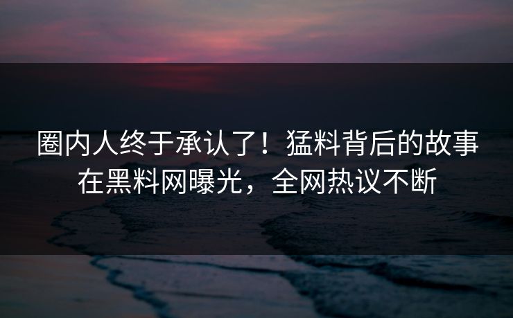圈内人终于承认了！猛料背后的故事在黑料网曝光，全网热议不断