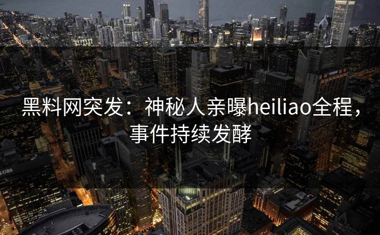 黑料网突发：神秘人亲曝heiliao全程，事件持续发酵