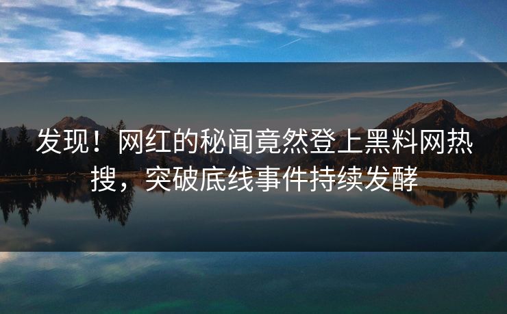 发现！网红的秘闻竟然登上黑料网热搜，突破底线事件持续发酵