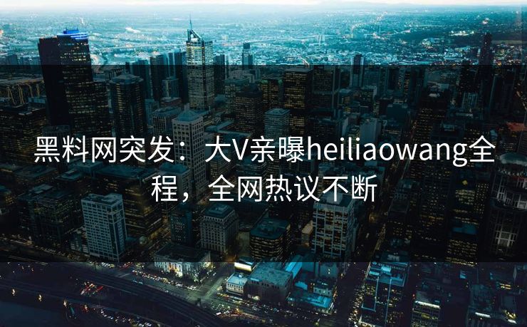 黑料网突发：大V亲曝heiliaowang全程，全网热议不断
