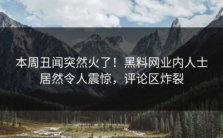 本周丑闻突然火了！黑料网业内人士居然令人震惊，评论区炸裂