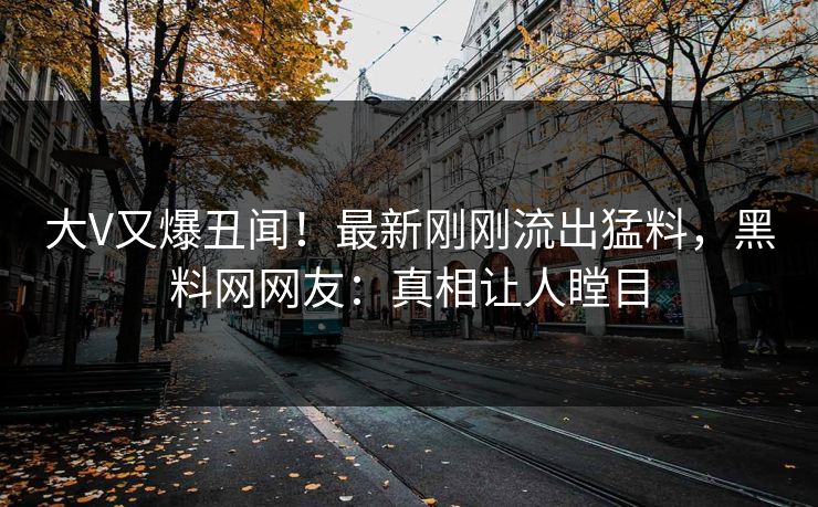 大V又爆丑闻！最新刚刚流出猛料，黑料网网友：真相让人瞠目