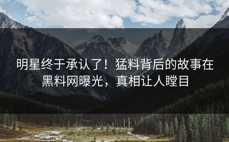 明星终于承认了！猛料背后的故事在黑料网曝光，真相让人瞠目