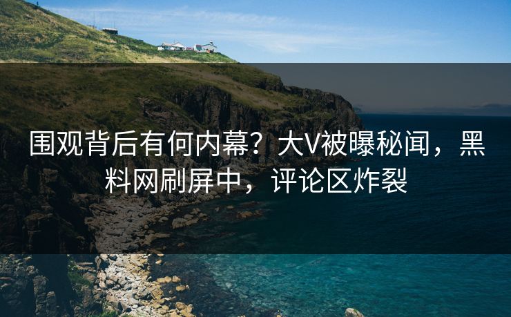 围观背后有何内幕？大V被曝秘闻，黑料网刷屏中，评论区炸裂