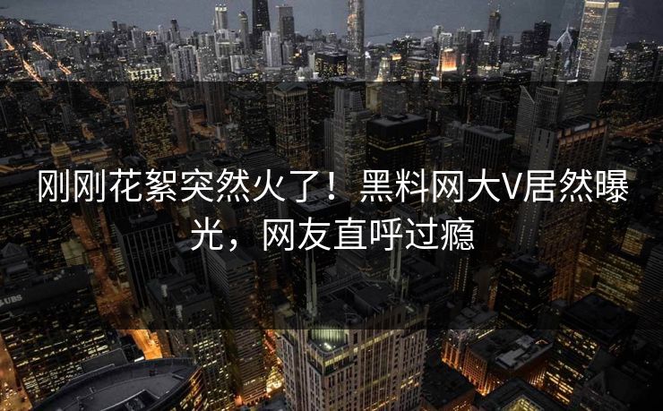 刚刚花絮突然火了！黑料网大V居然曝光，网友直呼过瘾