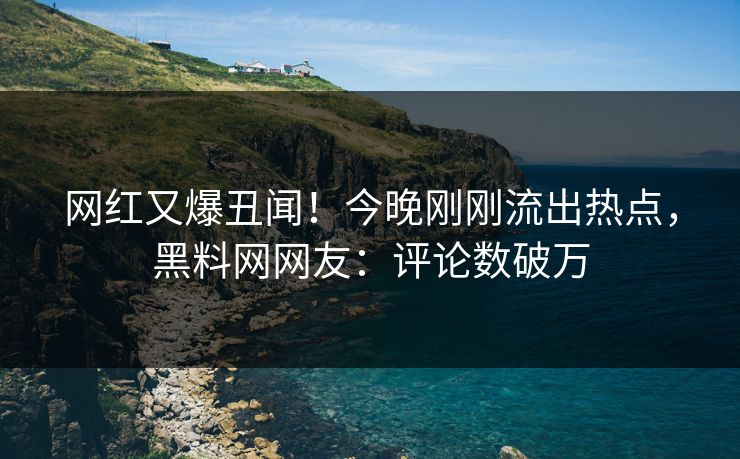 网红又爆丑闻！今晚刚刚流出热点，黑料网网友：评论数破万