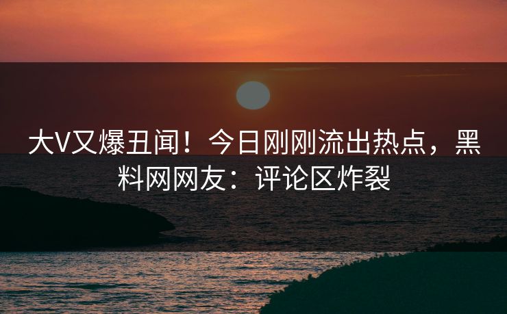 大V又爆丑闻！今日刚刚流出热点，黑料网网友：评论区炸裂