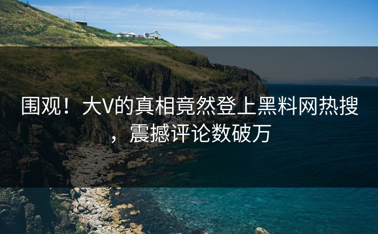 围观！大V的真相竟然登上黑料网热搜，震撼评论数破万
